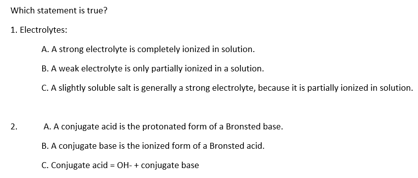 Which statement is true?
1. Electrolytes:
A. A strong electrolyte is completely ionized in solution.
B. A weak electrolyte is only partially ionized in a solution.
C. A slightly soluble salt is generally a strong electrolyte, because it is partially ionized in solution.
2.
A. A conjugate acid is the protonated form of a Bronsted base.
B. A conjugate base is the ionized form of a Bronsted acid.
C. Conjugate acid = OH- + conjugate base
