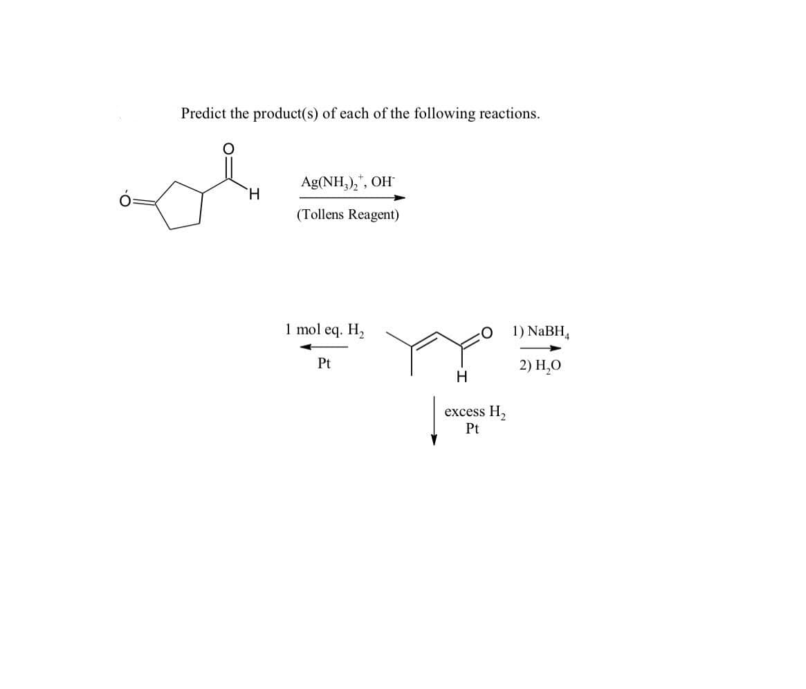 Predict the product(s) of each of the following reactions.
Ag(NH,),", OH
H.
(Tollens Reagent)
1 mol eq. H2
1) NaBH,
Pt
2) Н,О
H
excess H,
Pt
