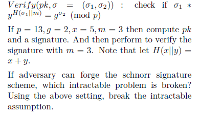 o
01
Verify(pk,
yH(oilm)
(01,02)) check if 0₁ *
g2 (mod p)
If p = 13, g = 2, x = 5, m = 3 then compute pk
and a signature. And then perform to verify the
signature with m = 3. Note that let H(x||y) =
x+y.
If adversary can forge the schnorr signature
scheme, which intractable problem is broken?
Using the above setting, break the intractable
assumption.