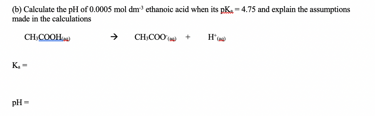 (b) Calculate the pH of 0.0005 mol dm³ ethanoic acid when its pK₂=4.75 and explain the assumptions
made in the calculations
CH3COOH(ag)
Ka =
pH =
CH3COO (ag) +
H+ (₂
(ag)