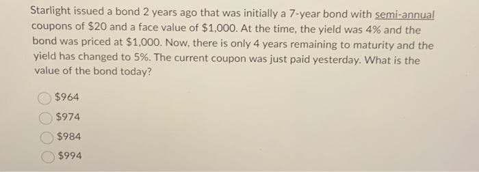 Starlight issued a bond 2 years ago that was initially a 7-year bond with semi-annual
coupons of $20 and a face value of $1,000. At the time, the yield was 4% and the
bond was priced at $1,000. Now, there is only 4 years remaining to maturity and the
yield has changed to 5%. The current coupon was just paid yesterday. What is the
value of the bond today?
$964
$974
$984
$994