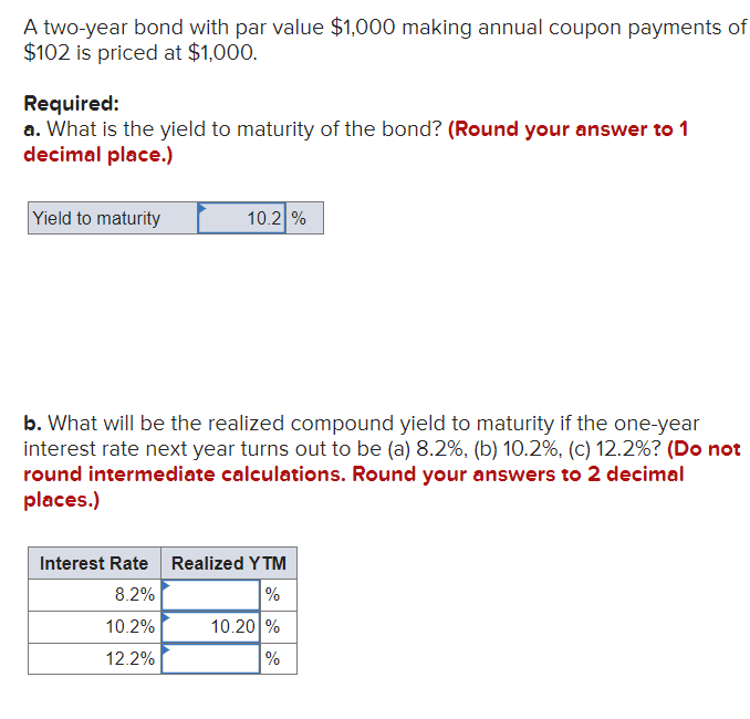 A two-year bond with par value $1,000 making annual coupon payments of
$102 is priced at $1,000.
Required:
a. What is the yield to maturity of the bond? (Round your answer to 1
decimal place.)
Yield to maturity
10.2 %
b. What will be the realized compound yield to maturity if the one-year
interest rate next year turns out to be (a) 8.2%, (b) 10.2%, (c) 12.2%? (Do not
round intermediate calculations. Round your answers to 2 decimal
places.)
Interest Rate Realized YTM
8.2%
%
10.2%
12.2%
10.20%
%