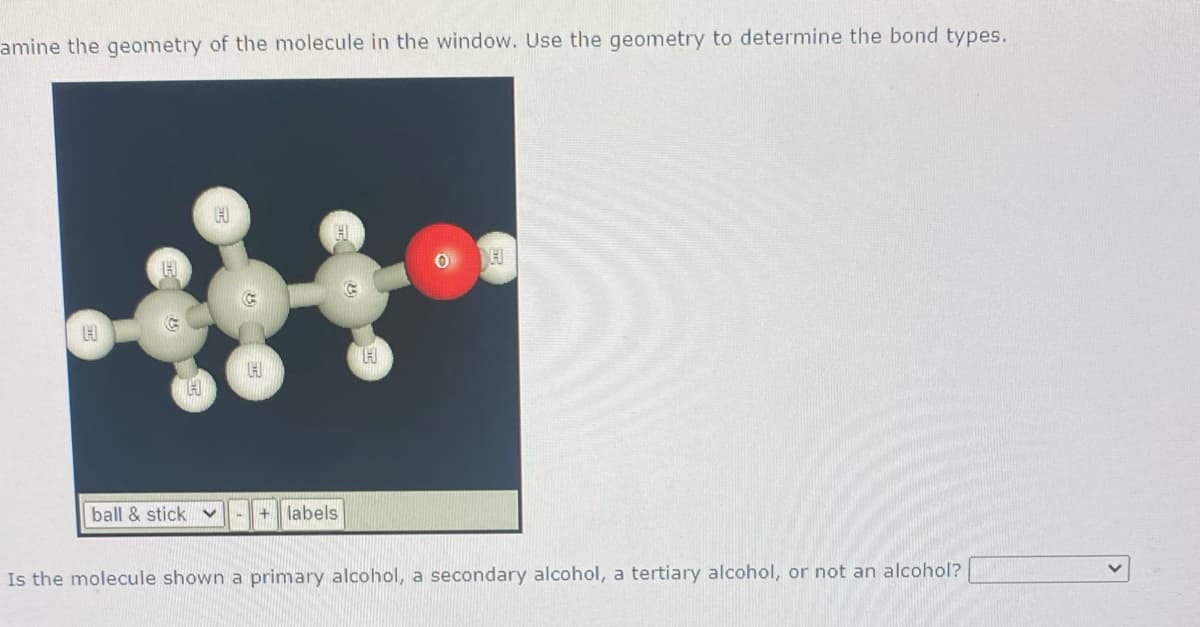 amine the geometry of the molecule in the window. Use the geometry to determine the bond types.
ball & stick v
+ labels
Is the molecule shown a primary alcohol, a secondary alcohol, a tertiary alcohol, or not an alcohol?

