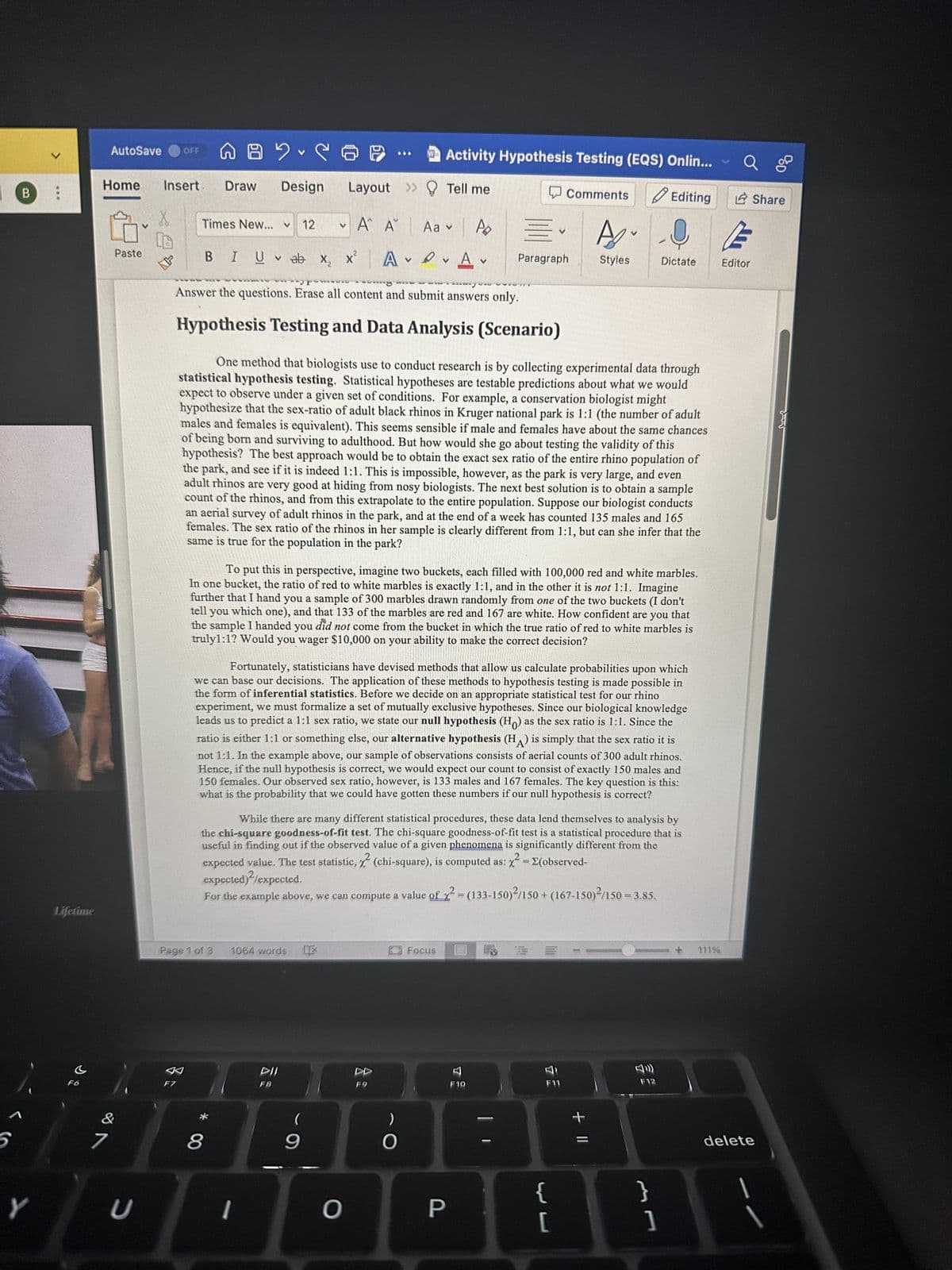 5
B
Y
>
***
Lifetime
C
F6
AutoSave OFF
7
Home Insert Draw Design
V
Paste
U
S
NA
F7
Times New... V 12
AC
Aa v Po
A
V
Answer the questions. Erase all content and submit answers only.
Hypothesis Testing and Data Analysis (Scenario)
Page 1 of 3
BIU ab X₂
vab x₂ x² A
* CO
8
1064 words OX
V
1
Layout
Α΄ Α
x² A✓ ✓
DII
***
One method that biologists use to conduct research is by collecting experimental data through
statistical hypothesis testing. Statistical hypotheses are testable predictions about what we would
expect to observe under a given set of conditions. For example, a conservation biologist might
hypothesize that the sex-ratio of adult black rhinos in Kruger national park is 1:1 (the number of adult
males and females is equivalent). This seems sensible if male and females have about the same chances
of being born and surviving to adulthood. But how would she go about testing the validity of this
hypothesis? The best approach would be to obtain the exact sex ratio of the entire rhino population of
the park, and see if it is indeed 1:1. This is impossible, however, as the park is very large, and even
adult rhinos are very good at hiding from nosy biologists. The next best solution is to obtain a sample
count of the rhinos, and from this extrapolate to the entire population. Suppose our biologist conducts
an aerial survey of adult rhinos in the park, and at the end of a week has counted 135 males and 165
females. The sex ratio of the rhinos in her sample is clearly different from 1:1, but can she infer that the
same is true for the population in the park?
(
To put this in perspective, imagine two buckets, each filled with 100,000 red and white marbles.
In one bucket, the ratio of red to white marbles is exactly 1:1, and in the other it is not 1:1. Imagine
further that I hand you a sample of 300 marbles drawn randomly from one of the two buckets (I don't
tell you which one), and that 133 of the marbles are red and 167 are white. How confident are you that
the sample I handed you did not come from the bucket in which the true ratio of red to white marbles is
truly1:1? Would you wager $10,000 on your ability to make the correct decision?
9
Fortunately, statisticians have devised methods that allow us calculate probabilities upon which
we can base our decisions. The application of these methods to hypothesis testing is made possible in
the form of inferential statistics. Before we decide on an appropriate statistical test for our rhino
experiment, we must formalize a set of mutually exclusive hypotheses. Since our biological knowledge
leads us to predict a 1:1 sex ratio, we state our null hypothesis (Ho) as the sex ratio is 1:1. Since the
ratio is either 1:1 or something else, our alternative hypothesis (HA) is simply that the sex ratio it is
not 1:1. In the example above, our sample of observations consists of aerial counts of 300 adult rhinos.
Hence, if the null hypothesis is correct, we would expect our count to consist of exactly 150 males and
150 females. Our observed sex ratio, however, is 133 males and 167 females. The key question is this:
what is the probability that we could have gotten these numbers if our null hypothesis is correct?
Activity Hypothesis Testing (EQS) Onlin...
Tell me
Editing
While there are many different statistical procedures, these data lend themselves to analysis by
the chi-square goodness-of-fit test. The chi-square goodness-of-fit test is a statistical procedure that is
useful in finding out if the observed value of a given phenomena is significantly different from the
expected value. The test statistic, (chi-square), is computed as: x² = E(observed-
expected)²/expected.
For the example above, we can compute a value of x = (133-150)²/150+ (167-150)/150 = 3.85.
O
DD
O
Focus
=
Paragraph
P
Comments
V
F10
FO
A
{
[
Styles
+ 11
Dictate
F12
}
]
111%
Editor
Share
delete