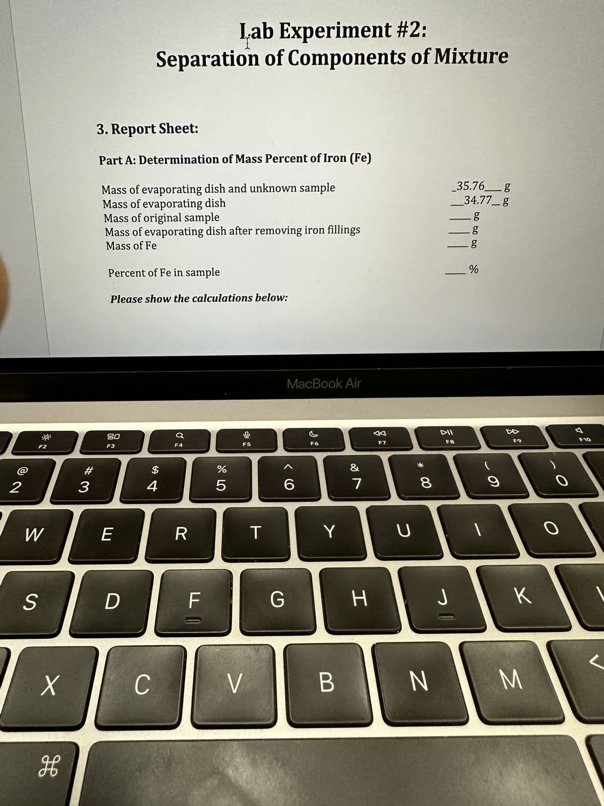 0³
F2
23
W
S
X
H
#3
3. Report Sheet:
Part A: Determination of Mass Percent of Iron (Fe)
Mass of evaporating dish and unknown sample
Mass of evaporating dish
Mass of original sample
Mass of evaporating dish after removing iron fillings
Mass of Fe
Percent of Fe in sample
Please show the calculations below:
80
F3
Lab Experiment #2:
Separation of Components of Mixture
E
D
$
4
C
F4
R
F
%
5
F5
V
T
MacBook Air
6
G
F6
Y
B
&
7
H
F7
U
* 00
8
_35.76 g
_34.77_g
g
g
11 9
DII
F8
J
bo bo bo
%
1
9
F9
K
N M
F10
