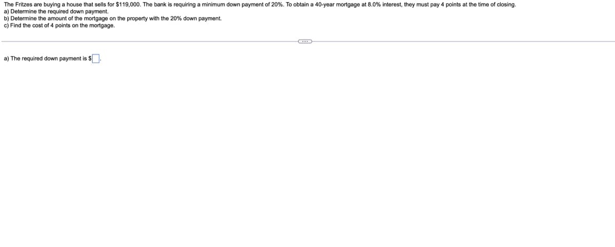 The Fritzes are buying a house that sells for $119,000. The bank is requiring a minimum down payment of 20%. To obtain a 40-year mortgage at 8.0% interest, they must pay 4 points at the time of closing.
a) Determine the required down payment.
b) Determine the amount of the mortgage on the property with the 20% down payment.
c) Find the cost of 4 points on the mortgage.
a) The required down payment is $
