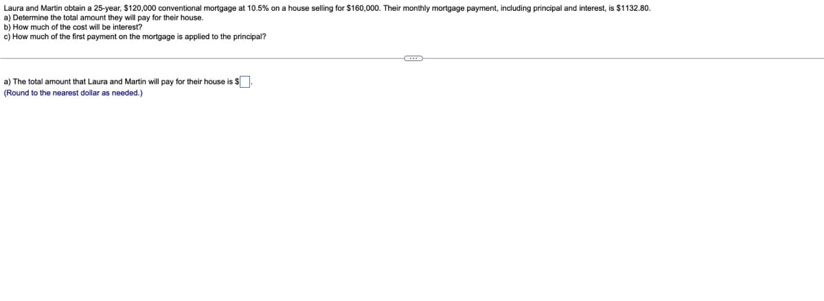 Laura and Martin obtain a 25-year, $120,000 conventional mortgage at 10.5% on a house selling for $160,000. Their monthly mortgage payment, including principal and interest, is $1132.80.
a) Determine the total amount they will pay for their house.
b) How much of the cost will be interest?
c) How much of the first payment on the mortgage is applied to the principal?
a) The total amount that Laura and Martin will pay for their house is $
(Round to the nearest dollar as needed.)
