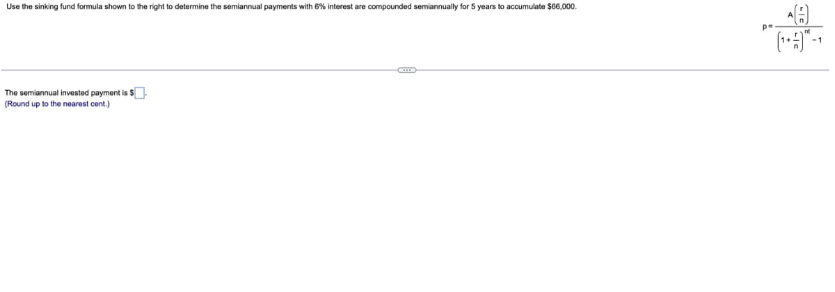 Use the sinking fund formula shown to the right to determine the semiannual payments with 6% interest are compounded semiannually for 5 years to accumulate $66,000.
p=-
The semiannual invested payment is $
(Round up to the nearest cent.)
