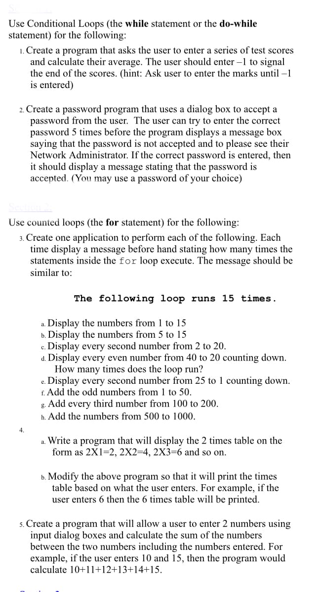 Use Conditional Loops (the while statement or the do-while
statement) for the following:
1. Create a program that asks the user to enter a series of test scores
and calculate their average. The user should enter –1 to signal
the end of the scores. (hint: Ask user to enter the marks until –1
is entered)
2. Create a password program that uses a dialog box to accept a
password from the user. The user can try to enter the correct
password 5 times before the program displays a message box
saying that the password is not accepted and to please see their
Network Administrator. If the correct password is entered, then
it should display a message stating that the password is
accepted. (You may use a password of your choice)
Use counted loops (the for statement) for the following:
3. Create one application to perform each of the following. Each
time display a message before hand stating how many times the
statements inside the for loop execute. The message should be
similar to:
The following loop runs 15 times.
Display the numbers from 1 to 15
b. Display the numbers from 5 to 15
c. Display every second number from 2 to 20.
d. Display every even number from 40 to 20 counting down.
How many times does the loop run?
c. Display every second number from 25 to 1 counting down.
f. Add the odd numbers from 1 to 50.
g. Add every third number from 100 to 200.
a.
h. Add the numbers from 500 to 1000.
4.
a. Write a program that will display the 2 times table on the
form as 2X1=2, 2X2=4, 2X3=6 and so on.
b. Modify the above program so that it will print the times
table based on what the user enters. For example, if the
user enters 6 then the 6 times table will be printed.
5. Create a program that will allow a user to enter 2 numbers using
input dialog boxes and calculate the sum of the numbers
between the two numbers including the numbers entered. For
example, if the user enters 10 and 15, then the program would
calculate 10+11+12+13+14+15.
