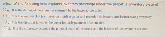 Which of the following best explains inventory shrinkage under the perpetual inventory system?
Oa. It is the damaged merchandise returned by the buyer to the seller.
Ob. It is the amount that is entered on a cash register and recorded in the accounts by increasing inventory.
Oc. It is the discount taken by the buyer for early payment of an invoice.
Od. It is the difference between the physical count of inventory and the balance of the inventory account.