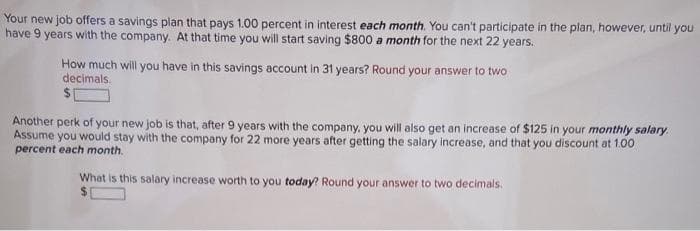 Your new job offers a savings plan that pays 1.00 percent in interest each month. You can't participate in the plan, however, until you
have 9 years with the company. At that time you will start saving $800 a month for the next 22 years.
How much will you have in this savings account in 31 years? Round your answer to two
decimals
Another perk of your new job is that, after 9 years with the company, you will also get an increase of $125 in your monthly salary.
Assume you would stay with the company for 22 more years after getting the salary increase, and that you discount at 1.00
percent each month.
What is this salary increase worth to you today? Round your answer to two decimals.