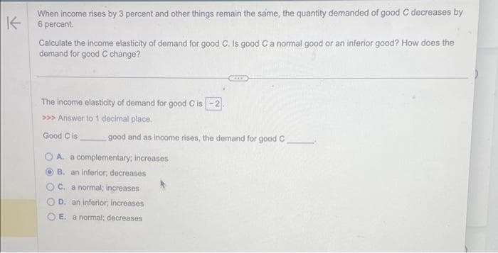 When income rises by 3 percent and other things remain the same, the quantity demanded of good C decreases by
6 percent.
K
Calculate the income elasticity of demand for good C. Is good C a normal good or an inferior good? How does the
demand for good C change?
The income elasticity of demand for good C is -2
>>> Answer to 1 decimal place.
Good C is
good and as income rises, the demand for good C.
A. a complementary; increases
OB. an inferior, decreases
C. a normal; increases
D. an inferior, increases
OE. a normal; decreases