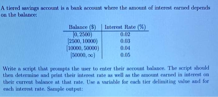 A tiered savings account is a bank account where the amount of interest earned depends
on the balance:
Balance ($)
(0,2500)
[2500, 10000)
[10000, 50000)
[50000,00)
Interest Rate (%)
0.02
0.03
0.04
0.05
Write a script that prompts the user to enter their account balance. The script should
then determine and print their interest rate as well as the amount earned in interest on
their current balance at that rate. Use a variable for each tier delimiting value and for
each interest rate. Sample output: