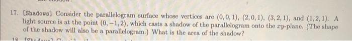 17. [Shadows] Consider the parallelogram surface whose vertices are (0, 0, 1), (2,0, 1), (3, 2, 1), and (1, 2, 1). A
light source is at the point (0,-1,2), which casts a shadow of the parallelogram onto the zy-plane. (The shape
of the shadow will also be a parallelogram.) What is the area of the shadow?
10 rohna.