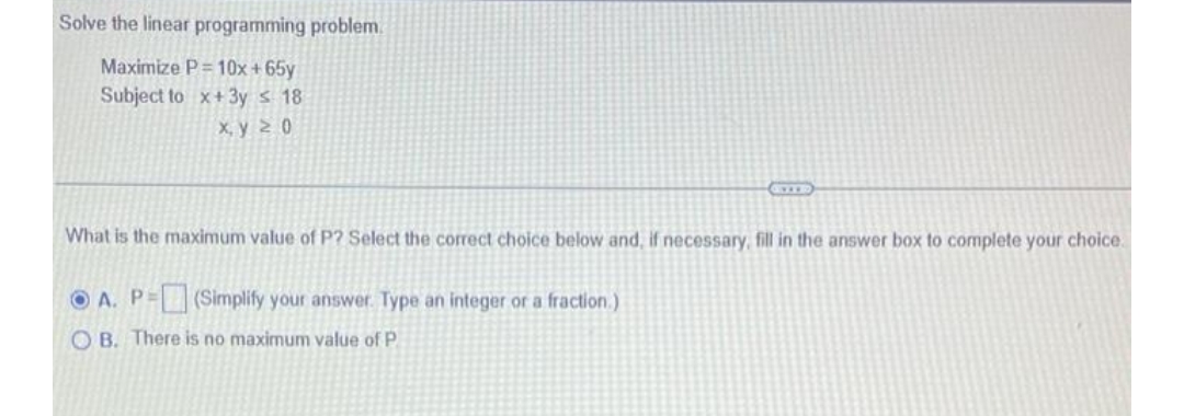 Solve the linear programming problem.
Maximize P=10x+65y
Subject to x+3y ≤ 18
x, y 20
What is the maximum value of P? Select the correct choice below and, if necessary, fill in the answer box to complete your choice.
OA. P= (Simplify your answer. Type an integer or a fraction.)
OB. There is no maximum value of P