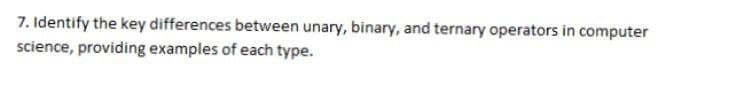 7. Identify the key differences between unary, binary, and ternary operators in computer
science, providing examples of each type.