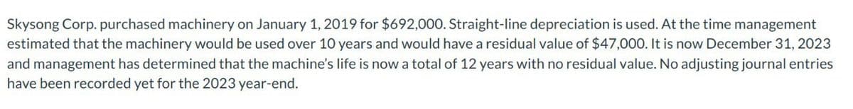 Skysong Corp. purchased machinery on January 1, 2019 for $692,000. Straight-line depreciation is used. At the time management
estimated that the machinery would be used over 10 years and would have a residual value of $47,000. It is now December 31, 2023
and management has determined that the machine's life is now a total of 12 years with no residual value. No adjusting journal entries
have been recorded yet for the 2023 year-end.