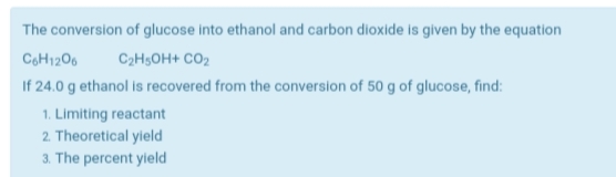 The conversion of glucose into ethanol and carbon dioxide is given by the equation
CoH1206
C2H5OH+ CO2
If 24.0 g ethanol is recovered from the conversion of 50 g of glucose, find:
1. Limiting reactant
2. Theoretical yield
3. The percent yield
