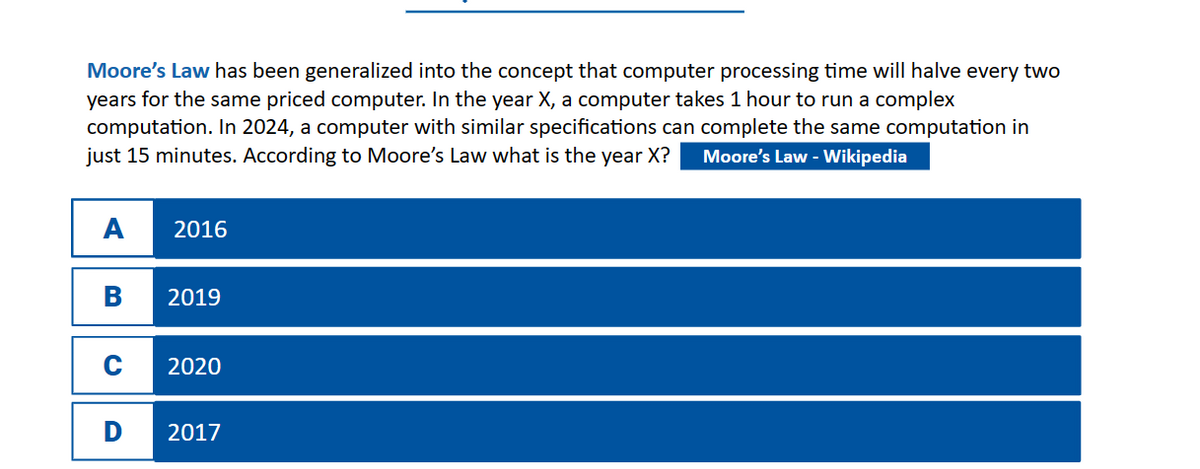 Moore's Law has been generalized into the concept that computer processing time will halve every two
years for the same priced computer. In the year X, a computer takes 1 hour to run a complex
computation. In 2024, a computer with similar specifications can complete the same computation in
just 15 minutes. According to Moore's Law what is the year X? Moore's Law - Wikipedia
A
B
C
D
2016
2019
2020
2017