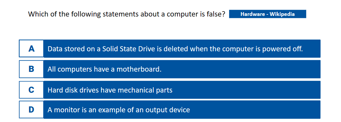 Which of the following statements about a computer is false? Hardware - Wikipedia
A
B
C
D
Data stored on a Solid State Drive is deleted when the computer is powered off.
All computers have a motherboard.
Hard disk drives have mechanical parts
A monitor is an example of an output device