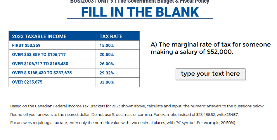 2023 TAXABLE INCOME
FIRST $53,359
OVER $53,359 TO $106,717
OVER $106,717 TO $165,430
OVER $ $165,430 TO $237,675
OVER $235,675
Budget & Fiscal Policy
FILL IN THE BLANK
TAX RATE
15.00%
20.50%
26.00%
29.32%
33.00%
A) The marginal rate of tax for someone
making a salary of $52,000.
type your text here
Based on the Canadian Federal Income Tax Brackets for 2023 shown above, calculate and input the numeric answers to the questions below.
Round off your answers to the nearest dollar. Do not use $, decimals or comma. For example, instead of $23,486.52, write 23487.
For answers requiring a tax rate, enter only the numeric value with two decimal places, with "%" symbol. For example, 20.50%).