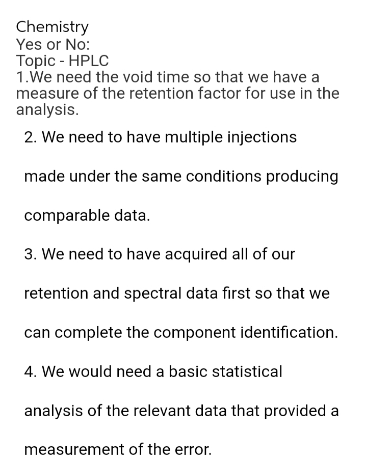 Chemistry
Yes or No:
Topic - HPLC
1.We need the void time so that we have a
measure of the retention factor for use in the
analysis.
2. We need to have multiple injections
made under the same conditions producing
comparable data.
3. We need to have acquired all of our
retention and spectral data first so that we
can complete the component identification.
4. We would need a basic statistical
analysis of the relevant data that provided a
measurement of the error.
