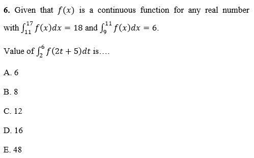 6. Given that f(x) is a continuous function for any real number
with f f(x)dx = 18 and " f(x)dx
= 6.
Value of f(2t + 5)dt is....
A. 6
В.8
С. 12
D. 16
Е. 48
