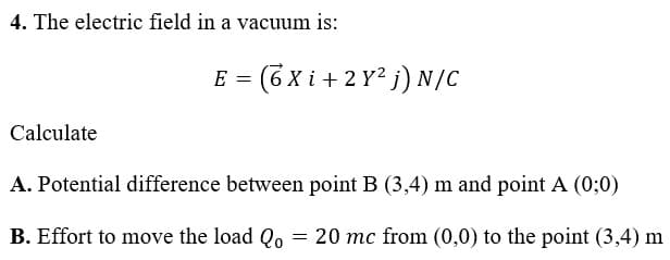 4. The electric field in a vacuum is:
E = (6 x i + 2 Y? j) N/C
Calculate
A. Potential difference between point B (3,4) m and point A (0;0)
B. Effort to move the load Qo = 20 mc from (0,0) to the point (3,4) m
