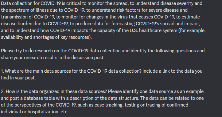 Data collection for COVID-19 is critical to monitor the spread, to understand disease severity and
the spectrum of illness due to COVID-19, to understand risk factors for severe disease and
transmission of COVID-19, to monitor for changes in the virus that causes COVID-19, to estimate
disease burden due to COVID-19, to produce data for forecasting COVID-19's spread and impact,
and to understand how COVID-19 impacts the capacity of the U.S. healthcare system (for example,
availability and shortages of key resources).
Please try to do research on the COVID-19 data collection and identify the following questions and
share your research results in the discussion post.
1. What are the main data sources for the COVID-19 data collection? Include a link to the data you
find in your post.
2. How is the data organized in these data sources? Please identify one data source as an example
and post a database table with a description of the data structure. The data can be related to one
of the perspectives of the COVID-19, such as case tracking, testing or tracing of confirmed
individual or hospitalization, etc.