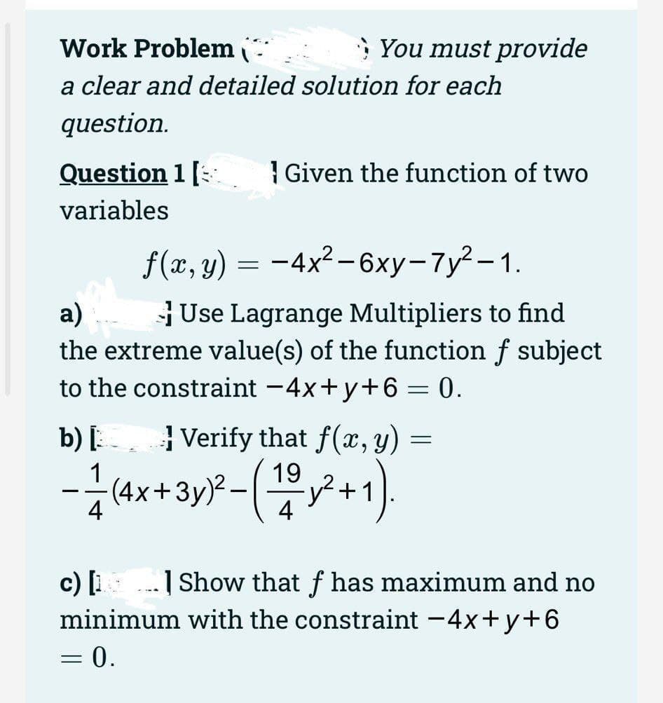 Work Problem
a clear and detailed solution for each
question.
Question 1 [
variables
You must provide
f(x, y) = -4x² - 6xy-7y²-1.
a)
Use Lagrange Multipliers to find
the extreme value(s) of the function f subject
to the constraint -4x+y+6= 0.
Given the function of two
b) [Verify that f(x, y)
19
- 1/2 (4x + 3y)²-(1/²+1).
= 0.
=
c) [1] Show that f has maximum and no
minimum with the constraint -4x+y+6
=