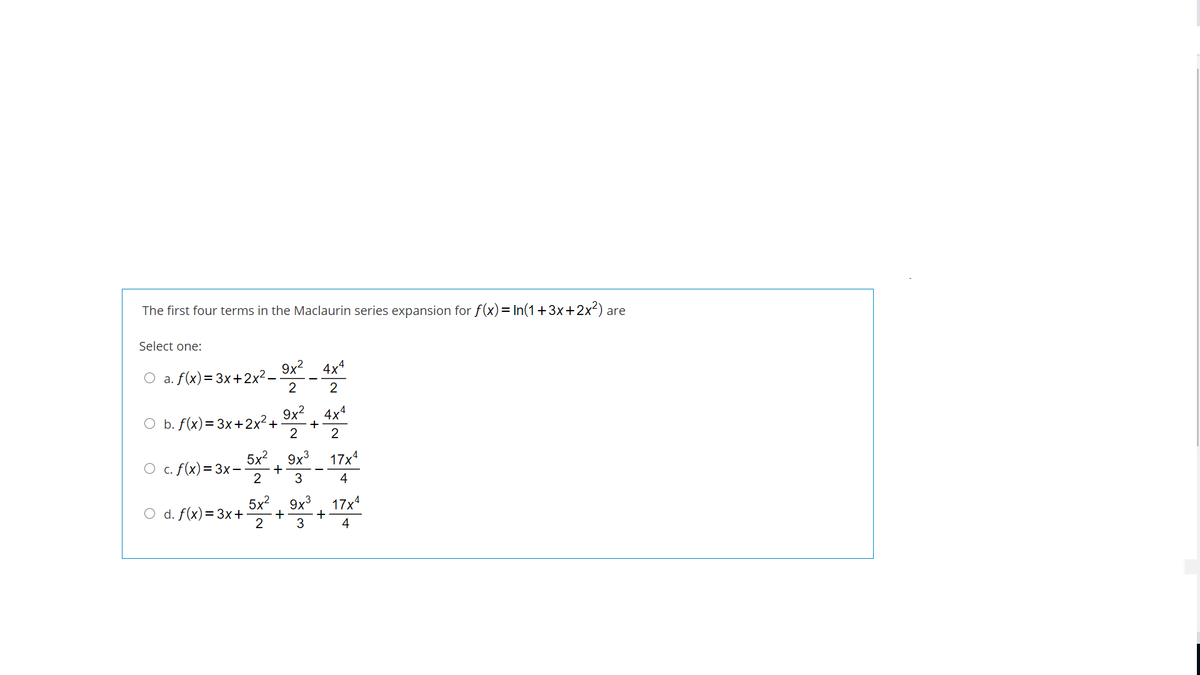 The first four terms in the Maclaurin series expansion for f(x)= In(1+3x+2x²) are
Select one:
4x4
a. f(x)=3x+2x2-
2
2
9x?. 4x4
O b. f(x)= 3x+2x²+
+
2
2
5x?, 9x3
17x4
O c. f(x)=3x-
2
с.
3
4
d. f(x)= 3x+
2
5x?, 9x3
17x4
+
3
+
4
