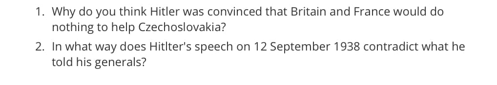 1. Why do you think Hitler was convinced that Britain and France would do
nothing to help Czechoslovakia?
2. In what way does Hitlter's speech on 12 September 1938 contradict what he
told his generals?