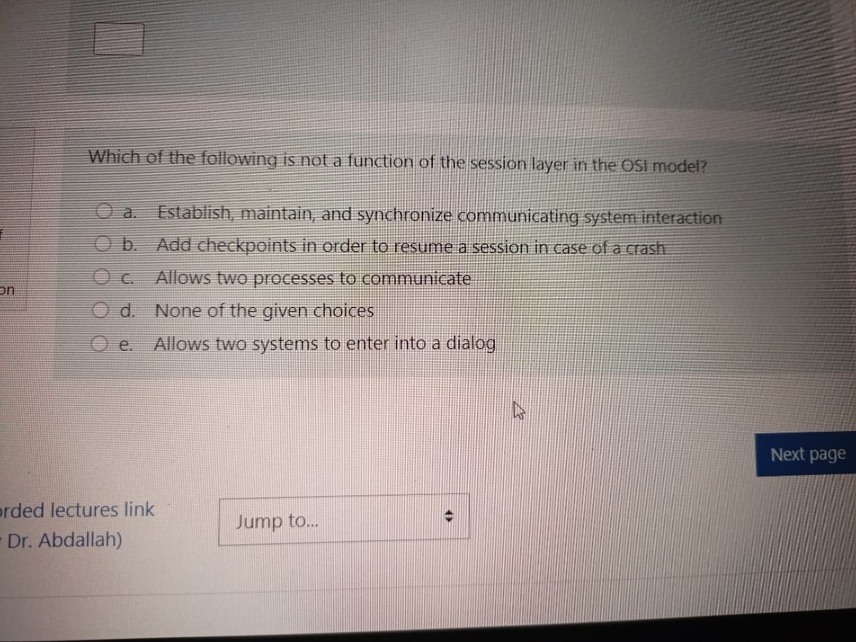 Which of the following is not a function of the session layer in the OSI model?
a.
Establish, maintain, and synchronize communicating system interaction
b.
Add checkpoints in order to resume a session in case of a crash
OC.
Allows two processes to communicate
on
d. None of the given choices
Allows two systems to enter into a dialog
e.
Next page
prded lectures link
Jump to...
Dr. Abdallah)
