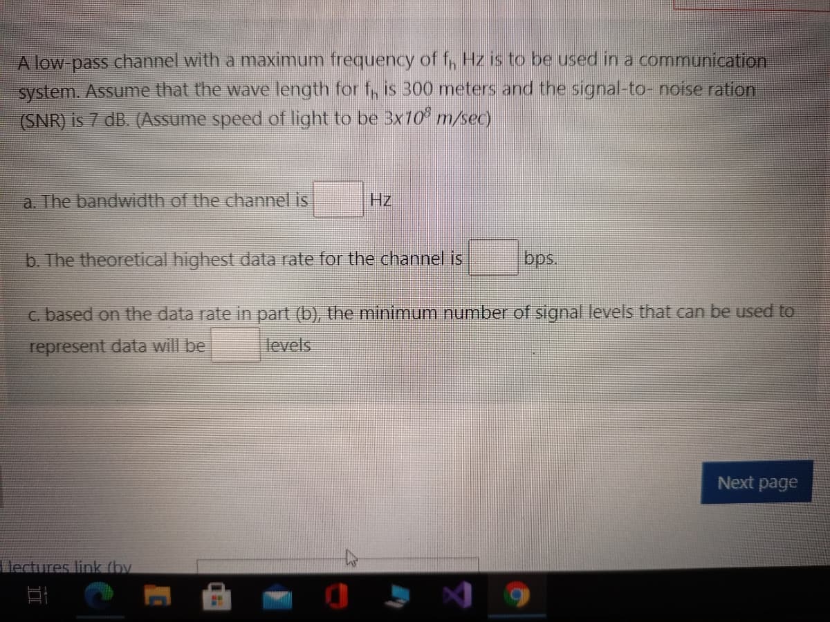 Alow-pass channel with a maximum frequency of , Hz is to be used in a communication
system. Assume that the wave length for f, is 300 meters and the signal-to- noise ration
(SNR) is 7 dB. (Assume speed of light to be 3x10° m/sec)
a. The bandwidth of the channel is
Hz
b. The theoretical highest data rate for the channel is
c. based on the data rate in part (b), the minimum number of signal levels that can be used to
represent data will be
levels
Next page
lectures link (by
