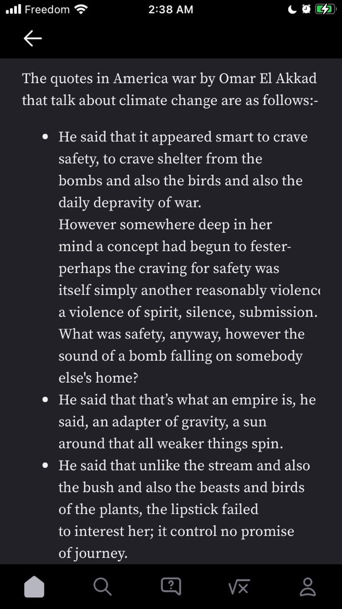 ull Freedom
2:38 AM
The quotes in America war by Omar El Akkad
that talk about climate change are as follows:-
• He said that it appeared smart to crave
safety, to crave shelter from the
bombs and also the birds and also the
daily depravity of war.
However somewhere deep in her
mind a concept had begun to fester-
perhaps the craving for safety was
itself simply another reasonably violenc
a violence of spirit, silence, submission.
What was safety, anyway, however the
sound of a bomb falling on somebody
else's home?
• He said that that's what an empire is, he
said, an adapter of gravity, a sun
around that all weaker things spin.
• He said that unlike the stream and also
the bush and also the beasts and birds
of the plants, the lipstick failed
to interest her; it control no promise
of journey.
