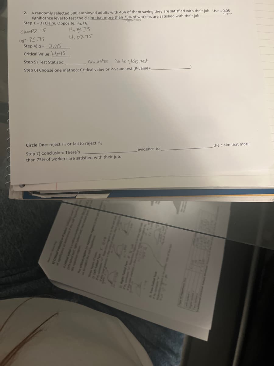 2.
A randomly selected 580 employed adults with 464 of them saying they are satisfied with their job. Use a 0.05
significance level to test the claim that more than 75% of workers are satisfied with their job.
alpha
Step 1-3) Claim, Opposite, Ho, H₁
proportion
Clamp7-75
Ho p≤ 75
H. p7.75
oppo. P².75
Step 4) a = 0.05
Critical Value: 1-645
Step 5) Test Statistic:
Calculator Go to Stats, Test
Step 6) Choose one method: Critical value or P-value test (P-value=
Circle One: reject Ho or fail to reject Ho
Step 7) Conclusion: There's
than 75% of workers are satisfied with their job.
evidence to
H
the claim that more