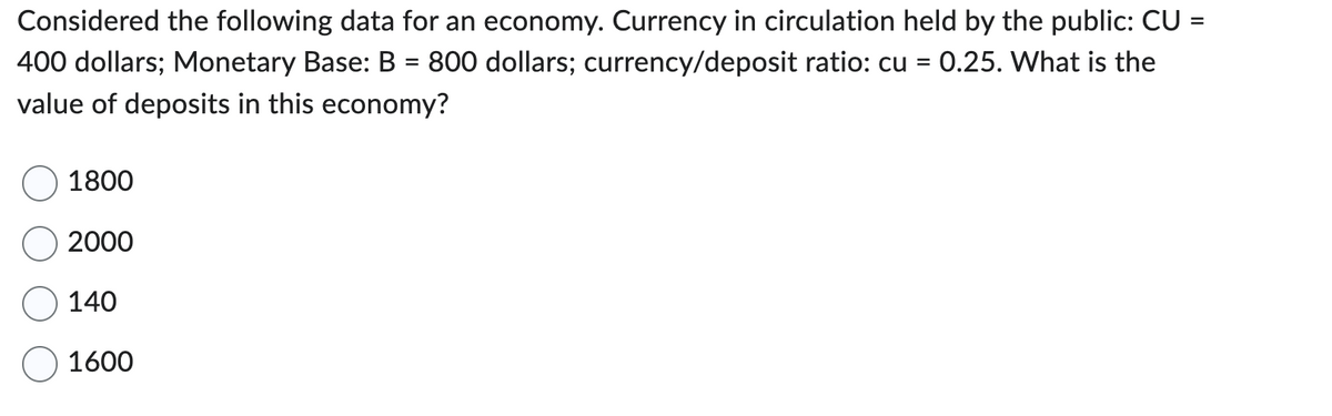 Considered the following data for an economy. Currency in circulation held by the public: CU =
400 dollars; Monetary Base: B = 800 dollars; currency/deposit ratio: cu = 0.25. What is the
value of deposits in this economy?
1800
2000
140
1600