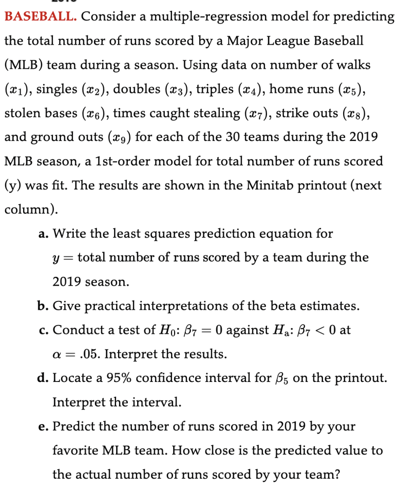 BASEBALL. Consider a multiple-regression model for predicting
the total number of runs scored by a Major League Baseball
(MLB) team during a season. Using data on number of walks
(x₁), singles (x2), doubles (x3), triples (x4), home runs (x5),
stolen bases (x6), times caught stealing (x7), strike outs (x8),
and ground outs (9) for each of the 30 teams during the 2019
MLB season, a 1st-order model for total number of runs scored
(y) was fit. The results are shown in the Minitab printout (next
column).
a. Write the least squares prediction equation for
y = total number of runs scored by a team during the
2019 season.
b. Give practical interpretations of the beta estimates.
c. Conduct a test of Ho: B7 0 against Ha: B7 < 0 at
a = .05. Interpret the results.
d. Locate a 95% confidence interval for 85 on the printout.
Interpret the interval.
e. Predict the number of runs scored in 2019 by your
favorite MLB team. How close is the predicted value to
the actual number of runs scored by your team?