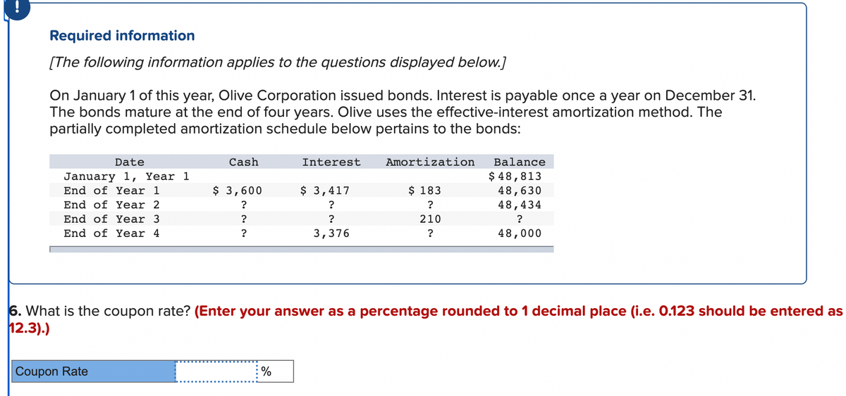 Required information
[The following information applies to the questions displayed below.]
On January 1 of this year, Olive Corporation issued bonds. Interest is payable once a year on December 31.
The bonds mature at the end of four years. Olive uses the effective-interest amortization method. The
partially completed amortization schedule below pertains to the bonds:
Date
January 1, Year 1
End of Year 1
End of Year 2
End of Year 3
End of Year 4
Cash
Coupon Rate
$ 3,600
?
?
?
Interest
%
$ 3,417
?
?
3,376
Amortization
$ 183
?
210
?
6. What is the coupon rate? (Enter your answer as a percentage rounded to 1 decimal place (i.e. 0.123 should be entered as
12.3).)
Balance
$ 48,813
48,630
48,434
?
48,000