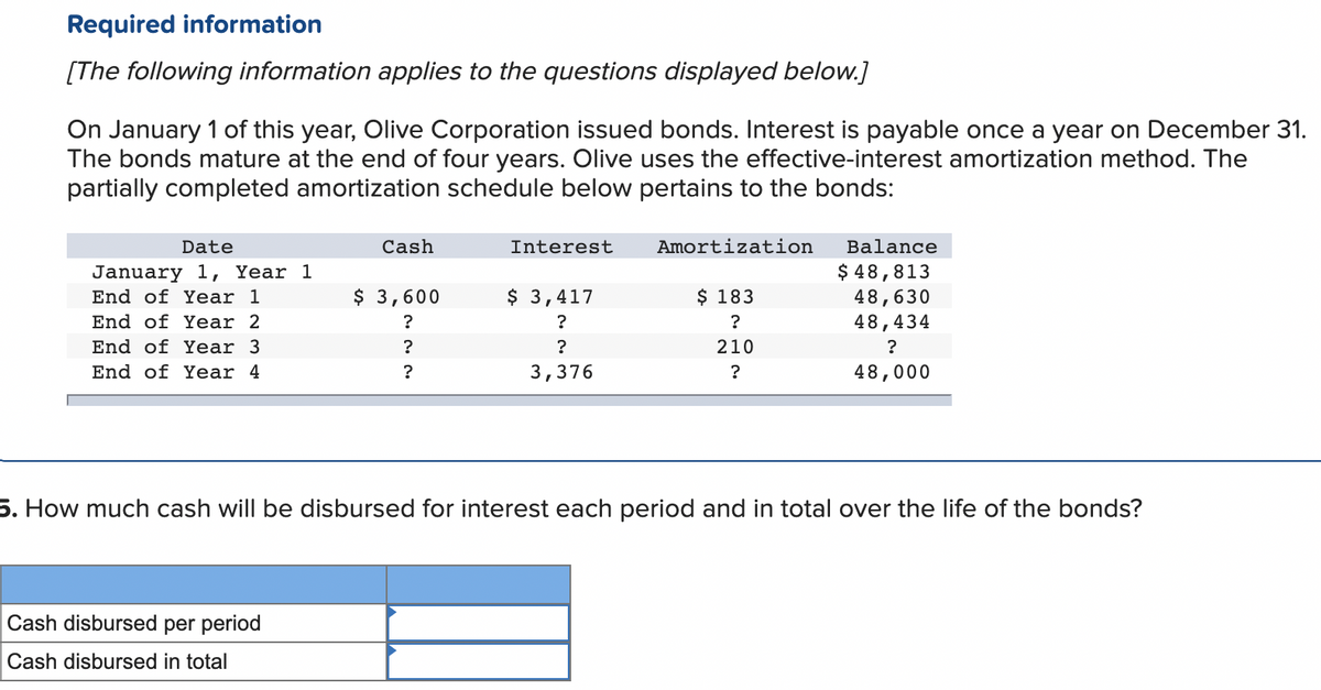 Required information
[The following information applies to the questions displayed below.]
On January 1 of this year, Olive Corporation issued bonds. Interest is payable once a year on December 31.
The bonds mature at the end of four years. Olive uses the effective-interest amortization method. The
partially completed amortization schedule below pertains to the bonds:
Date
January 1, Year 1
End of Year 1
End of Year 2
End of Year 3.
End of Year 4
Cash
Cash disbursed per period
Cash disbursed in total
$ 3,600
?
?
?
Interest
$ 3,417
?
?
3,376
Amortization
$ 183
?
210
?
Balance
$ 48,813
48,630
48,434
?
48,000
5. How much cash will be disbursed for interest each period and in total over the life of the bonds?