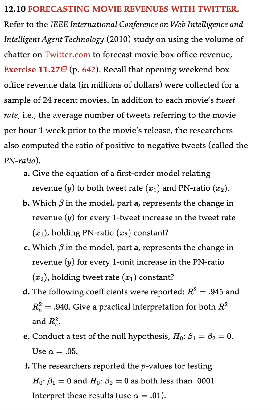 12.10 FORECASTING MOVIE REVENUES WITH TWITTER.
Refer to the IEEE International Conference on Web Intelligence and
Intelligent Agent Technology (2010) study on using the volume of
chatter on Twitter.com to forecast movie box office revenue,
Exercise 11.27 (p. 642). Recall that opening weekend box
office revenue data (in millions of dollars) were collected for a
sample of 24 recent movies. In addition to each movie's tweet
rate, i.e., the average number of tweets referring to the movie
per hour 1 week prior to the movie's release, the researchers
also computed the ratio of positive to negative tweets (called the
PN-ratio).
a. Give the equation of a first-order model relating
revenue (y) to both tweet rate (x₁) and PN-ratio (x₂).
b. Which 3 in the model, part a, represents the change in
revenue (y) for every 1-tweet increase in the tweet rate
(x₁), holding PN-ratio (x₂) constant?
c. Which 3 in the model, part a, represents the change in
revenue (y) for every 1-unit increase in the PN-ratio
(x2), holding tweet rate (x₁) constant?
d. The following coefficients were reported: R² = .945 and
R2 = .940. Give a practical interpretation for both R²
and R².
e. Conduct a test of the null hypothesis, Ho: B₁ = B₂ = 0.
:.05.
Use a =
f. The researchers reported the p-values for testing
Ho: B₁ = 0 and Ho: B₂ = 0 as both less than .0001.
Interpret these results (use a = .01).