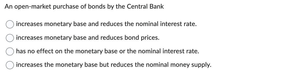 An open-market purchase of bonds by the Central Bank
increases monetary base and reduces the nominal interest rate.
increases monetary base and reduces bond prices.
has no effect on the monetary base or the nominal interest rate.
increases the monetary base but reduces the nominal money supply.