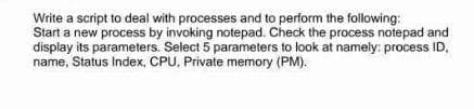 Write a script to deal with processes and to perform the following:
Start a new process by invoking notepad. Check the process notepad and
display its parameters. Select 5 parameters to look at namely: process ID,
name, Status Index, CPU, Private memory (PM).
