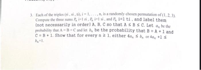 3. Each of the triples (ri, si, ti), i = 1...n, is a randomly chosen permutation of (1, 2, 3).
Compute the three sums P, i-1 ri, P, i-l si, and P, i=1 ti, and label them
(not necessarily in order) A. B. C so that A S B S C. Let a, be the
probability that A B-C and let b, be the probability that B = A +1 and
C = B+ 1. Show that for every n 2 1. either 4a, s b, or 4a, +1 s
b,+1.
