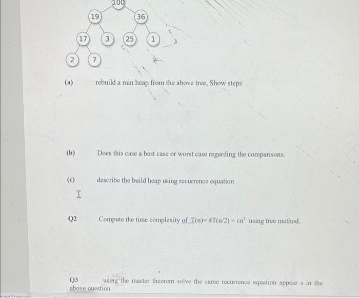 100
19
36
(17
25
(a)
rebuild a min heap from the above tree, Show steps
(b)
Does this case a best case or worst case regarding the comparisons.
(c)
describe the build heap using recurrence equation
Q2
Compute the time complexity of T(n)-4T(n/2) + cn' using tree method.
using the master theorem solve the same recurrence equation appear s in the
Q3
above question
