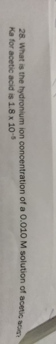 28. What is the hydronium ion concentration of a 0.010M solution of acetic acies
Ka for acetic acid is 1.8 x 10-5
