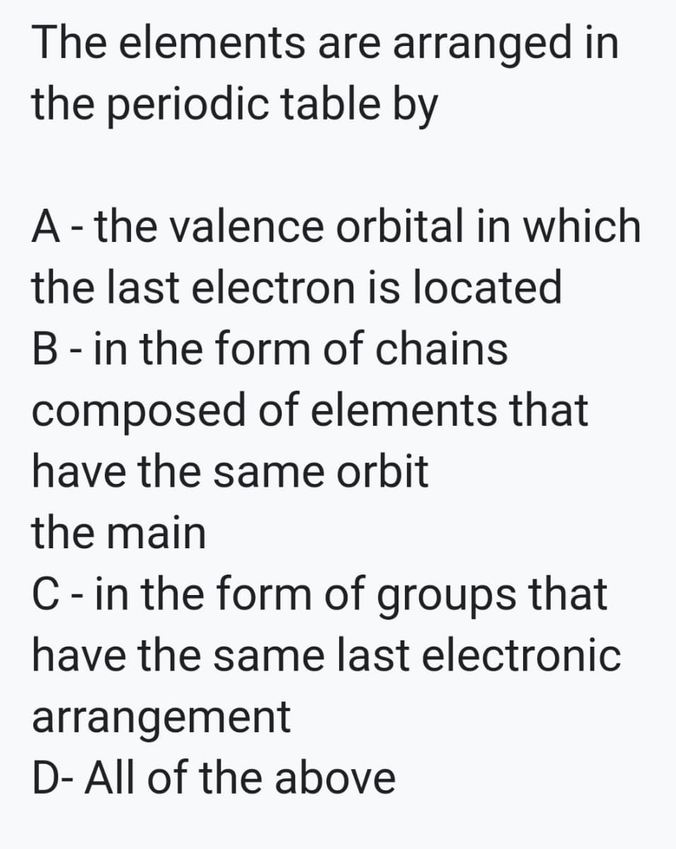 The elements are arranged in
the periodic table by
A - the valence orbital in which
the last electron is located
B- in the form of chains
composed of elements that
have the same orbit
the main
C- in the form of groups that
have the same last electronic
arrangement
D- All of the above
