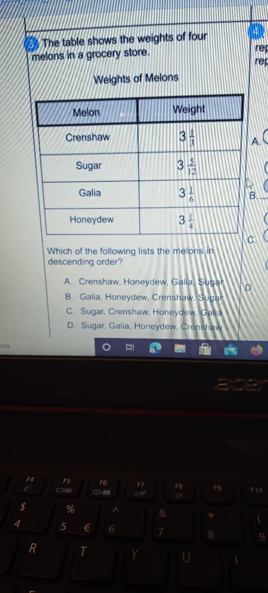 The table shows the weights of four
melons in a grocery store.
rep
rep
Weights of Melons
Melon
Weight
Crenshaw
Sugar
12
Galia
3
B.
Honeydew
3
Which of the following lists the melons in
descending order?
A. Crenshaw, Honeydew, Galia, Sugar
B. Galia, Honeydew, Crenshaw, Sugar
C. Sugar, Crenshaw, Honeydew, Galia
D. Sugar, Galia, Honeydew, Crenshaw
rch
1O
F4
F5
F6
F7
F8
F9
F10
$
%
&
>*
4
5
€
7
T
