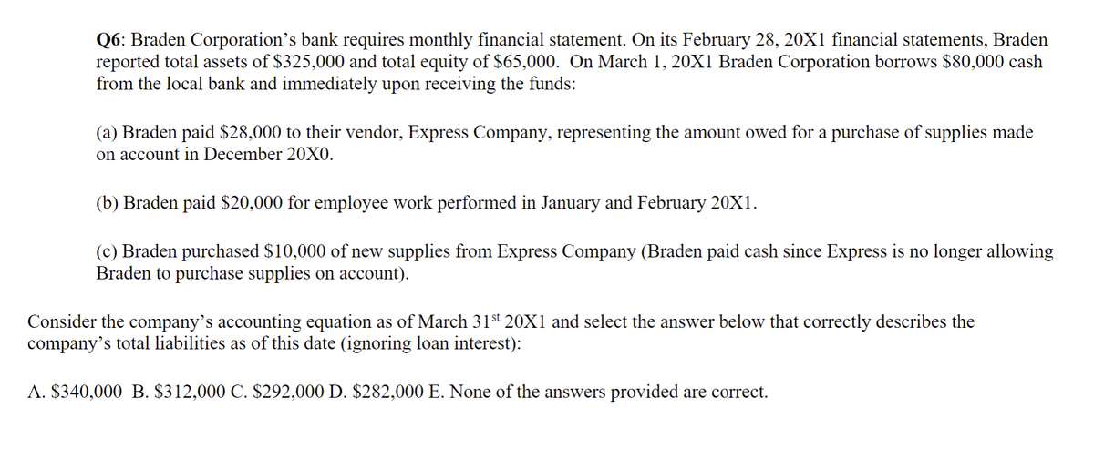 Q6: Braden Corporation's bank requires monthly financial statement. On its February 28, 20X1 financial statements, Braden
reported total assets $325,000 and total equity of $65,000. On March 1, 20X1 Braden Corporation borrows $80,000 cash
from the local bank and immediately upon receiving the funds:
(a) Braden paid $28,000 to their vendor, Express Company, representing the amount owed for a purchase of supplies made
on account in December 20X0.
(b) Braden paid $20,000 for employee work performed in January and February 20X1.
(c) Braden purchased $10,000 of new supplies from Express Company (Braden paid cash since Express is no longer allowing
Braden to purchase supplies on account).
Consider the company's accounting equation as of March 31st 20X1 and select the answer below that correctly describes the
company's total liabilities as of this date (ignoring loan interest):
A. $340,000 B. $312,000 C. $292,000 D. $282,000 E. None of the answers provided are correct.