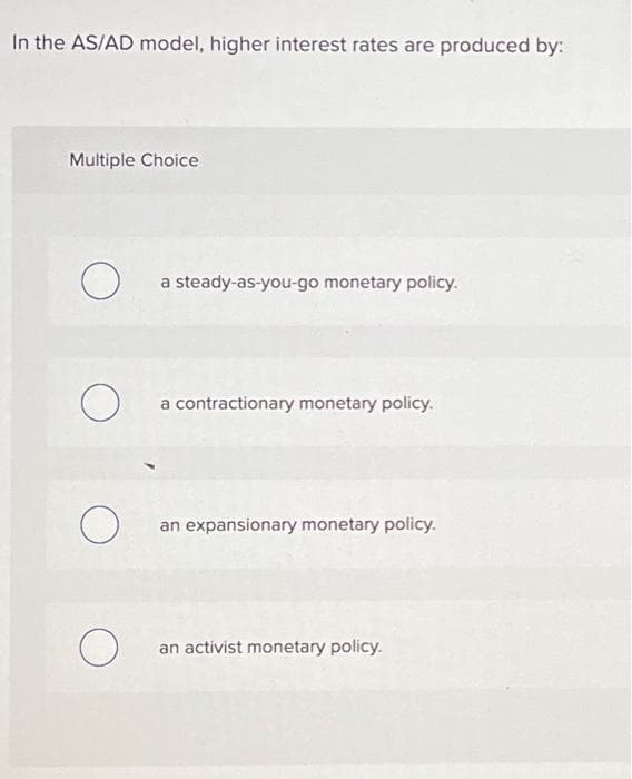 In the AS/AD model, higher interest rates are produced by:
Multiple Choice
O
O
O
O
a steady-as-you-go monetary policy.
a contractionary monetary policy.
an expansionary monetary policy.
an activist monetary policy.